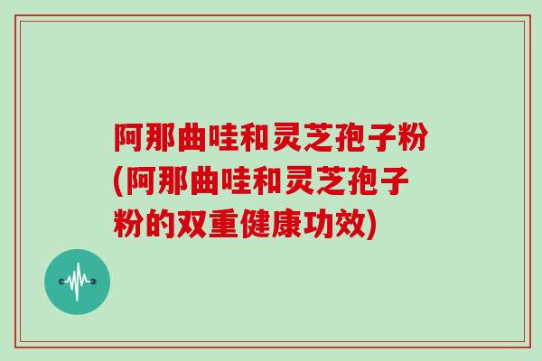 阿那曲哇和灵芝孢子粉(阿那曲哇和灵芝孢子粉的双重健康功效)