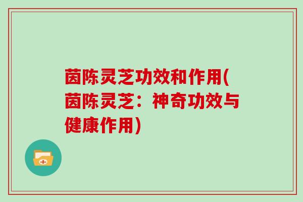 茵陈灵芝功效和作用(茵陈灵芝:神奇功效与健康作用)