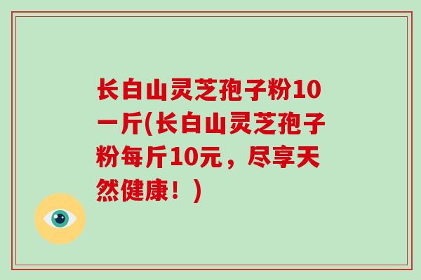 长白山灵芝孢子粉10一斤(长白山灵芝孢子粉每斤10元,尽享天然健康!)