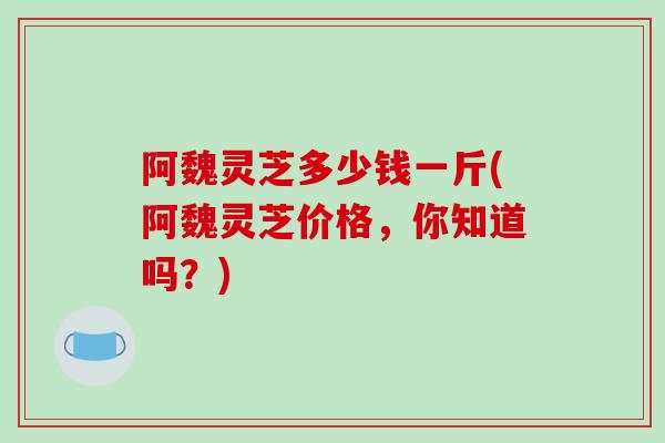 阿魏灵芝多少钱一斤(阿魏灵芝价格,你知道吗?)