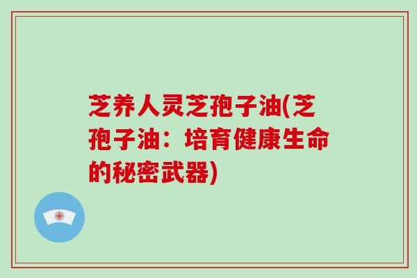 芝养人灵芝孢子油(芝孢子油:培育健康生命的秘密武器)