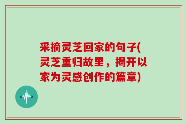 采摘灵芝回家的句子(灵芝重归故里,揭开以家为灵感创作的篇章)