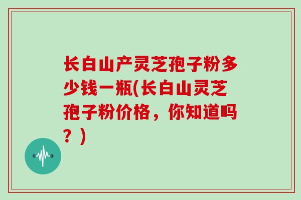 长白山产灵芝孢子粉多少钱一瓶(长白山灵芝孢子粉价格,你知道吗?)
