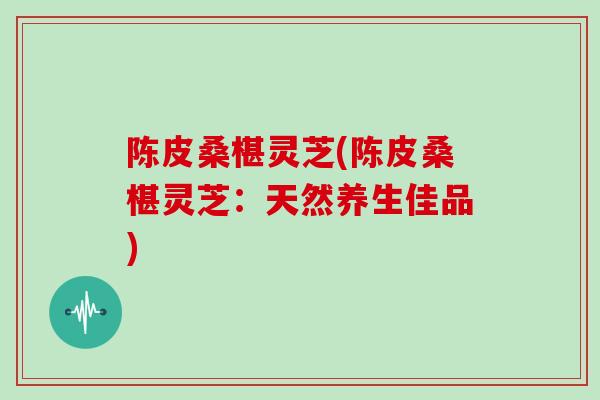 陈皮桑椹灵芝(陈皮桑椹灵芝：天然养生佳品)