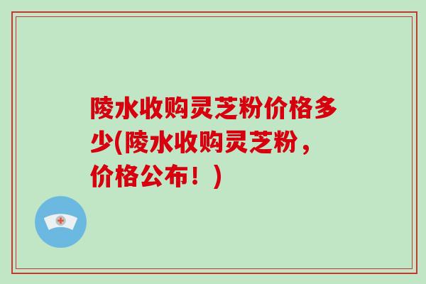 陵水收购灵芝粉价格多少(陵水收购灵芝粉,价格公布!)