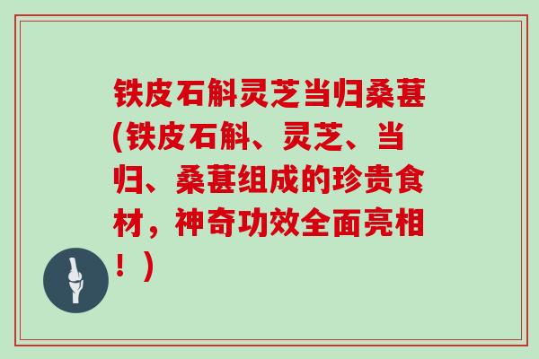 铁皮石斛灵芝当归桑葚(铁皮石斛、灵芝、当归、桑葚组成的珍贵食材，神奇功效全面亮相！)