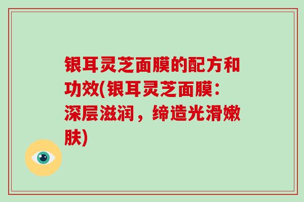 银耳灵芝面膜的配方和功效(银耳灵芝面膜：深层滋润，缔造光滑嫩肤)