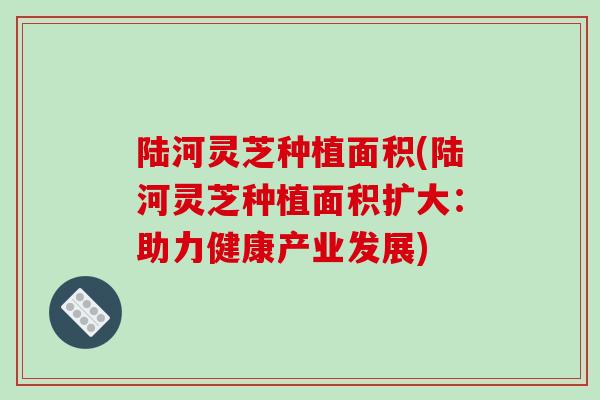 陆河灵芝种植面积(陆河灵芝种植面积扩大:助力健康产业发展)