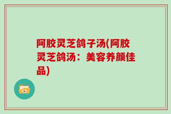 阿胶灵芝鸽子汤(阿胶灵芝鸽汤：美容养颜佳品)