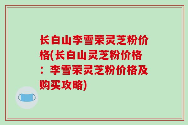 长白山李雪荣灵芝粉价格(长白山灵芝粉价格:李雪荣灵芝粉价格及购买攻略)