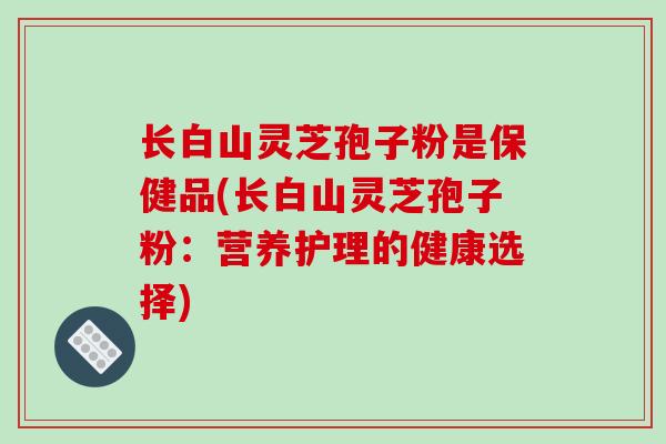 长白山灵芝孢子粉是保健品(长白山灵芝孢子粉：营养护理的健康选择)