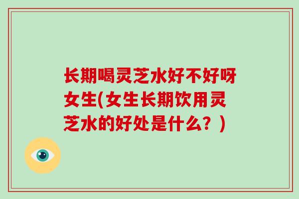 长期喝灵芝水好不好呀女生(女生长期饮用灵芝水的好处是什么？)