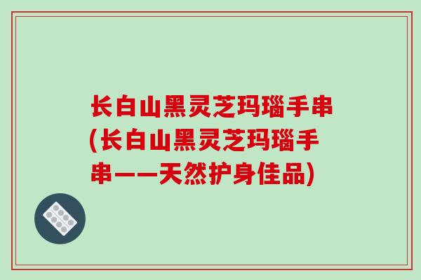 长白山黑灵芝玛瑙手串(长白山黑灵芝玛瑙手串——天然护身佳品)