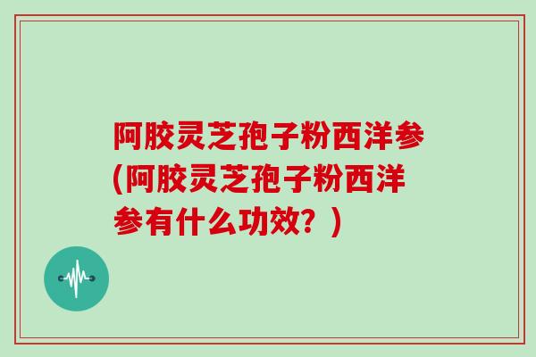 阿胶灵芝孢子粉西洋参(阿胶灵芝孢子粉西洋参有什么功效?)