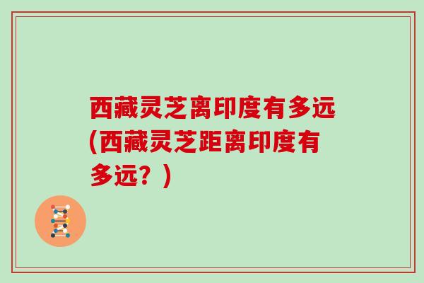 西藏灵芝离印度有多远(西藏灵芝距离印度有多远?)