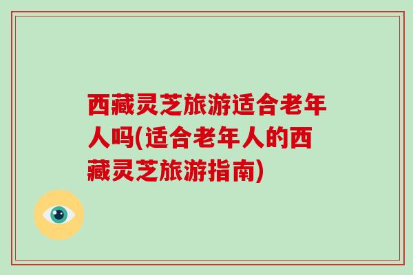 西藏灵芝旅游适合老年人吗(适合老年人的西藏灵芝旅游指南)