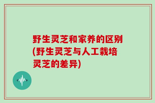 野生灵芝和家养的区别(野生灵芝与人工栽培灵芝的差异)