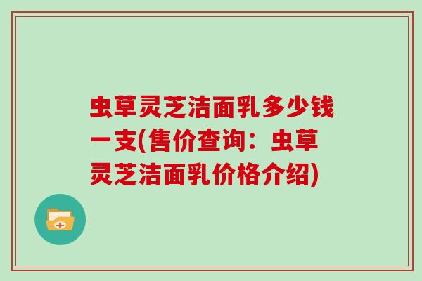 虫草灵芝洁面乳多少钱一支(售价查询：虫草灵芝洁面乳价格介绍)