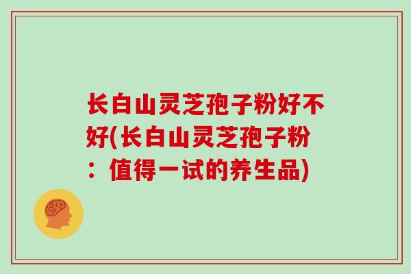 长白山灵芝孢子粉好不好(长白山灵芝孢子粉:值得一试的养生品)