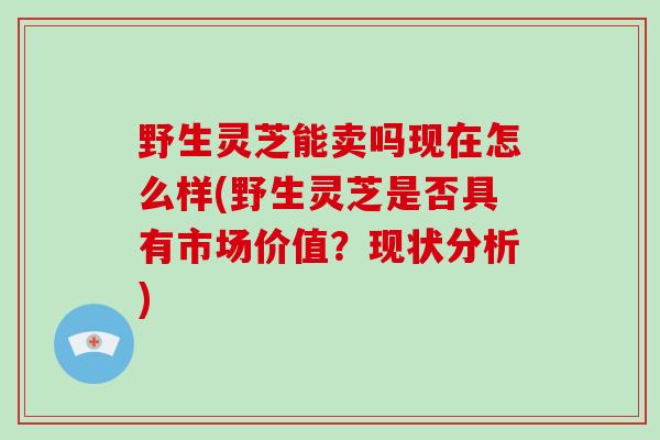 野生灵芝能卖吗现在怎么样(野生灵芝是否具有市场价值?现状分析)