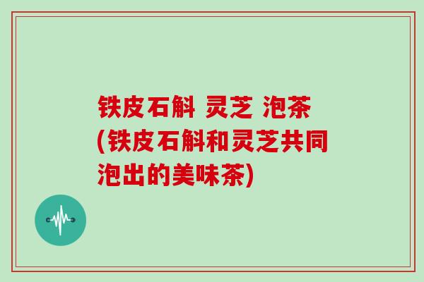 铁皮石斛 灵芝 泡茶(铁皮石斛和灵芝共同泡出的美味茶)