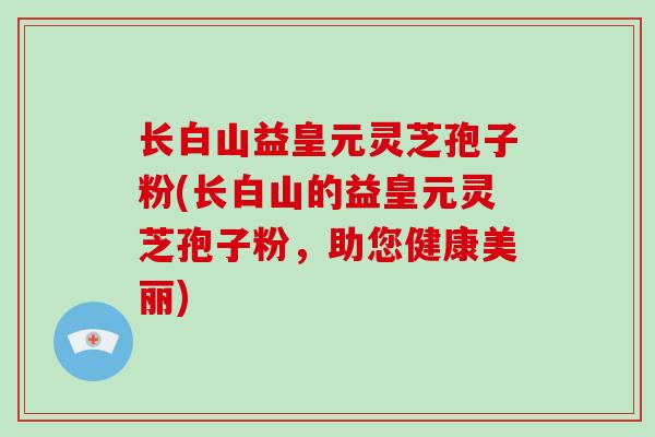 长白山益皇元灵芝孢子粉(长白山的益皇元灵芝孢子粉，助您健康美丽)