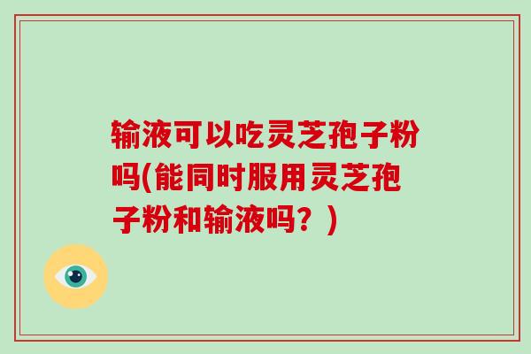 输液可以吃灵芝孢子粉吗(能同时服用灵芝孢子粉和输液吗?)