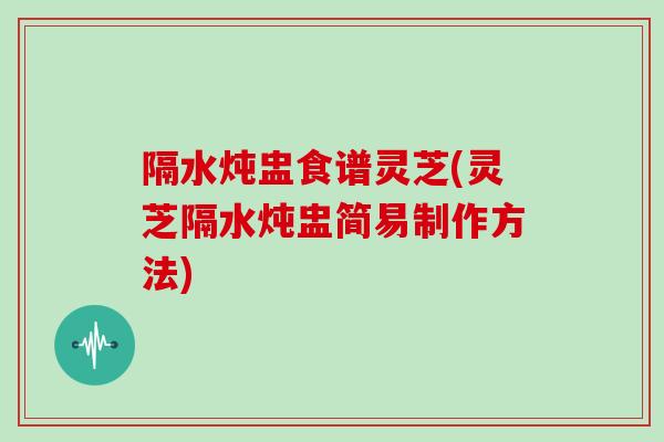 隔水炖盅食谱灵芝(灵芝隔水炖盅简易制作方法)