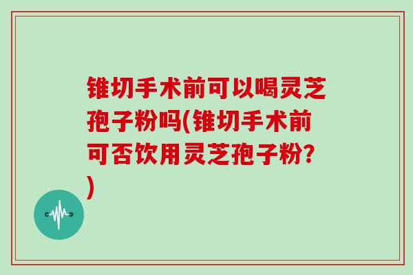 锥切手术前可以喝灵芝孢子粉吗(锥切手术前可否饮用灵芝孢子粉?)