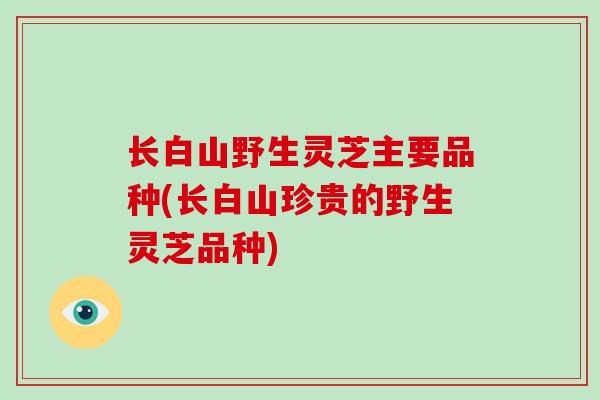 长白山野生灵芝主要品种(长白山珍贵的野生灵芝品种)