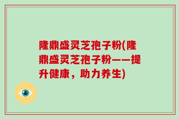 隆鼎盛灵芝孢子粉(隆鼎盛灵芝孢子粉——提升健康,助力养生)