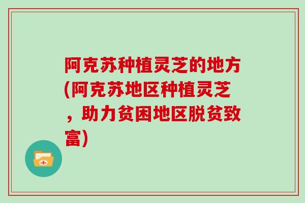 阿克苏种植灵芝的地方(阿克苏地区种植灵芝，助力贫困地区脱贫致富)