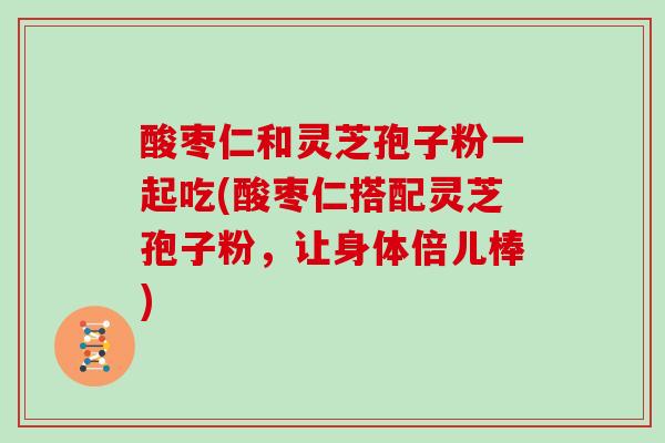 酸枣仁和灵芝孢子粉一起吃(酸枣仁搭配灵芝孢子粉,让身体倍儿棒)