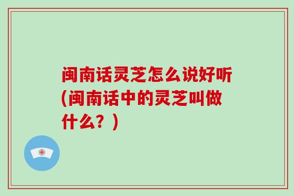 闽南话灵芝怎么说好听(闽南话中的灵芝叫做什么？)