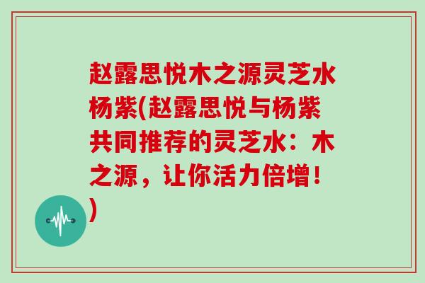 赵露思悦木之源灵芝水杨紫(赵露思悦与杨紫共同推荐的灵芝水:木之源,让你活力倍增!)