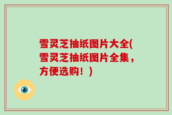 雪灵芝抽纸图片大全(雪灵芝抽纸图片全集,方便选购!)