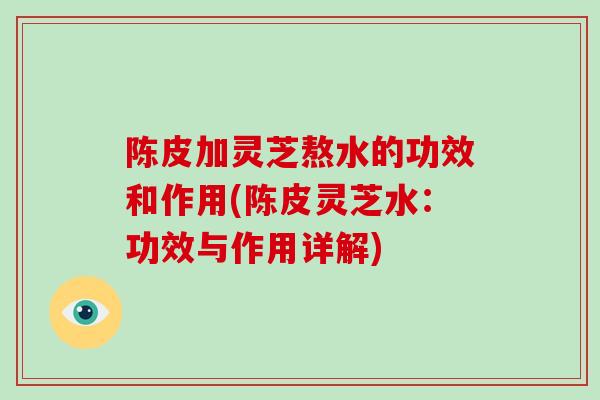 陈皮加灵芝熬水的功效和作用(陈皮灵芝水:功效与作用详解)