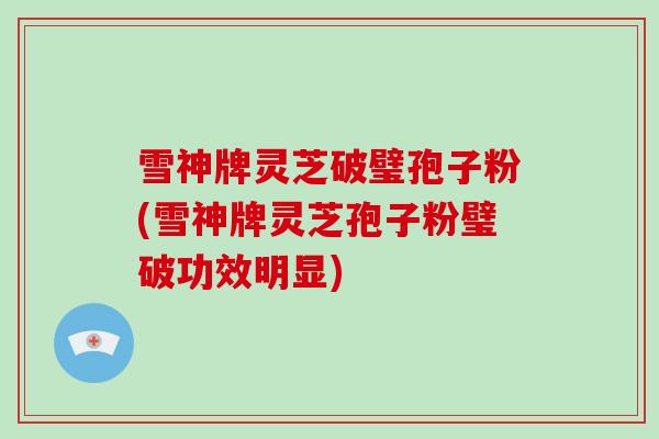 雪神牌灵芝破璧孢子粉(雪神牌灵芝孢子粉璧破功效明显)