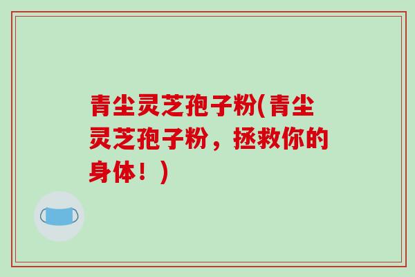 青尘灵芝孢子粉(青尘灵芝孢子粉，拯救你的身体！)
