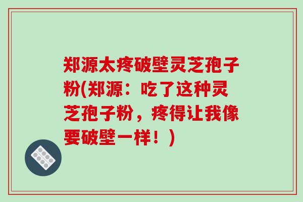 郑源太疼破壁灵芝孢子粉(郑源:吃了这种灵芝孢子粉,疼得让我像要破壁一样!)
