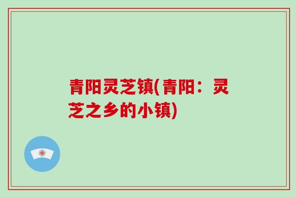青阳灵芝镇(青阳:灵芝之乡的小镇)