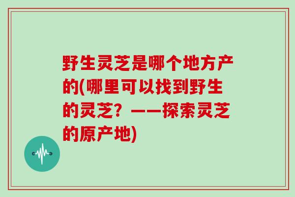 野生灵芝是哪个地方产的(哪里可以找到野生的灵芝?——探索灵芝的原产地)