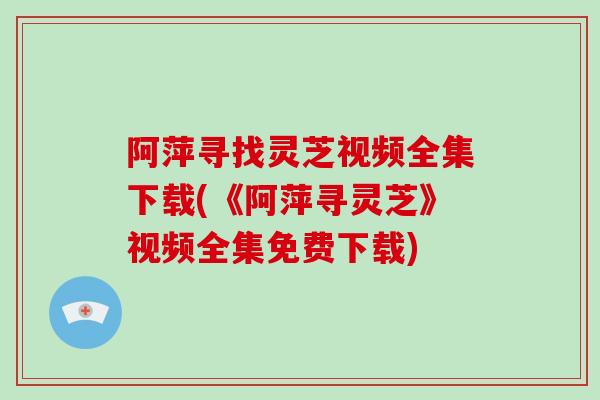 阿萍寻找灵芝视频全集下载(《阿萍寻灵芝》视频全集免费下载)