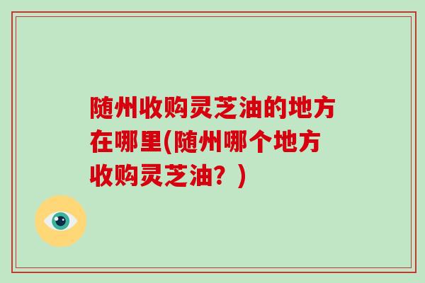 随州收购灵芝油的地方在哪里(随州哪个地方收购灵芝油?)