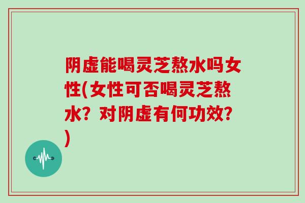 阴虚能喝灵芝熬水吗女性(女性可否喝灵芝熬水?对阴虚有何功效?)