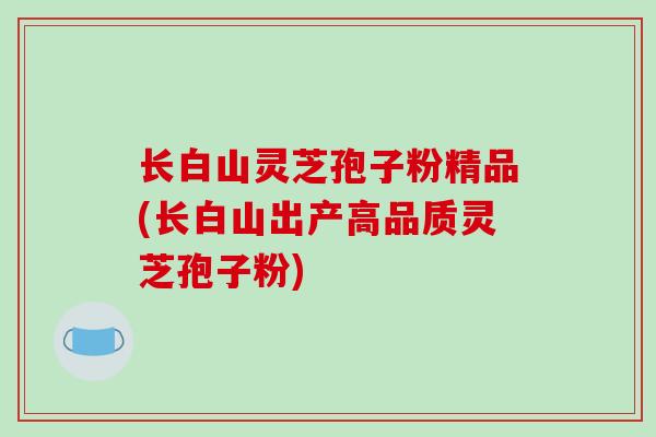 长白山灵芝孢子粉精品(长白山出产高品质灵芝孢子粉)