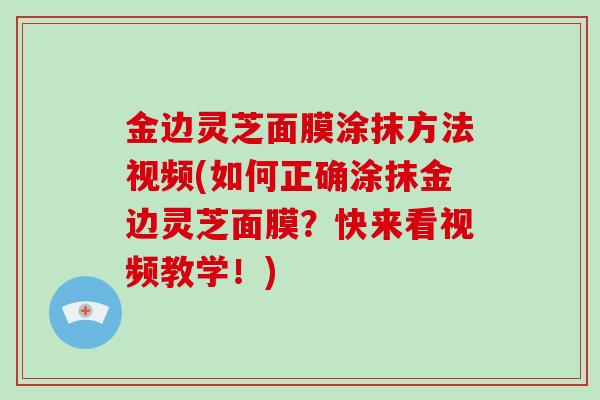 金边灵芝面膜涂抹方法视频(如何正确涂抹金边灵芝面膜?快来看视频教学!)