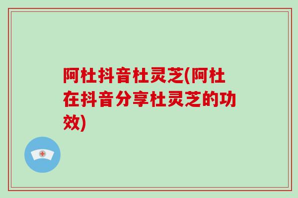 阿杜抖音杜灵芝(阿杜在抖音分享杜灵芝的功效)