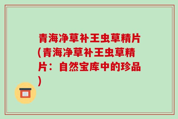 青海净草补王虫草精片(青海净草补王虫草精片:自然宝库中的珍品)