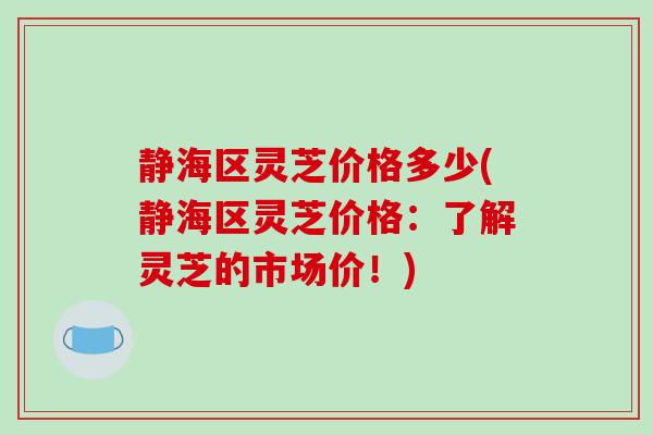 静海区灵芝价格多少(静海区灵芝价格：了解灵芝的市场价！)